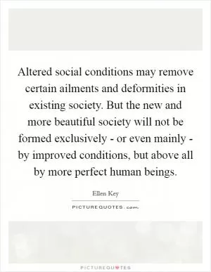 Altered social conditions may remove certain ailments and deformities in existing society. But the new and more beautiful society will not be formed exclusively - or even mainly - by improved conditions, but above all by more perfect human beings Picture Quote #1