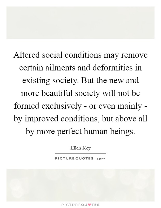 Altered social conditions may remove certain ailments and deformities in existing society. But the new and more beautiful society will not be formed exclusively - or even mainly - by improved conditions, but above all by more perfect human beings. Picture Quote #1
