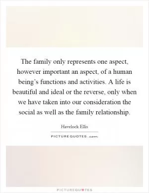 The family only represents one aspect, however important an aspect, of a human being’s functions and activities. A life is beautiful and ideal or the reverse, only when we have taken into our consideration the social as well as the family relationship Picture Quote #1