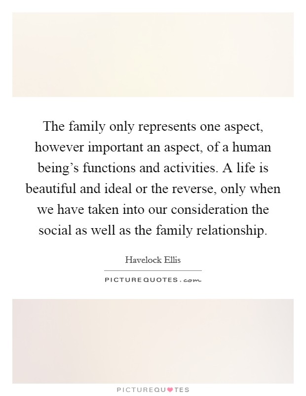 The family only represents one aspect, however important an aspect, of a human being's functions and activities. A life is beautiful and ideal or the reverse, only when we have taken into our consideration the social as well as the family relationship. Picture Quote #1