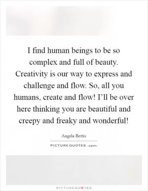 I find human beings to be so complex and full of beauty. Creativity is our way to express and challenge and flow. So, all you humans, create and flow! I’ll be over here thinking you are beautiful and creepy and freaky and wonderful! Picture Quote #1