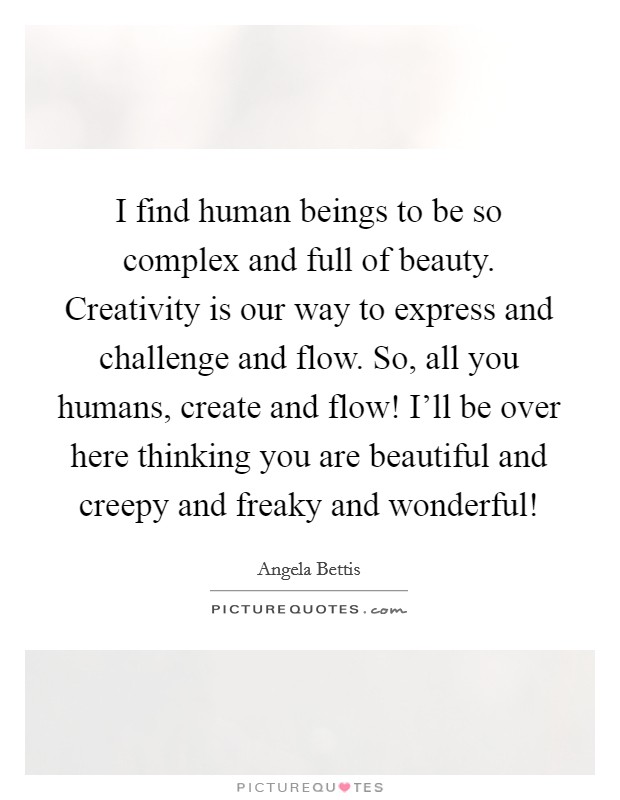 I find human beings to be so complex and full of beauty. Creativity is our way to express and challenge and flow. So, all you humans, create and flow! I'll be over here thinking you are beautiful and creepy and freaky and wonderful! Picture Quote #1