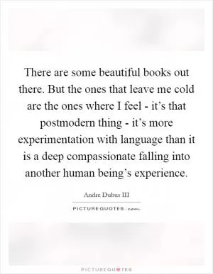 There are some beautiful books out there. But the ones that leave me cold are the ones where I feel - it’s that postmodern thing - it’s more experimentation with language than it is a deep compassionate falling into another human being’s experience Picture Quote #1