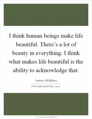 I think human beings make life beautiful. There’s a lot of beauty in everything. I think what makes life beautiful is the ability to acknowledge that Picture Quote #1