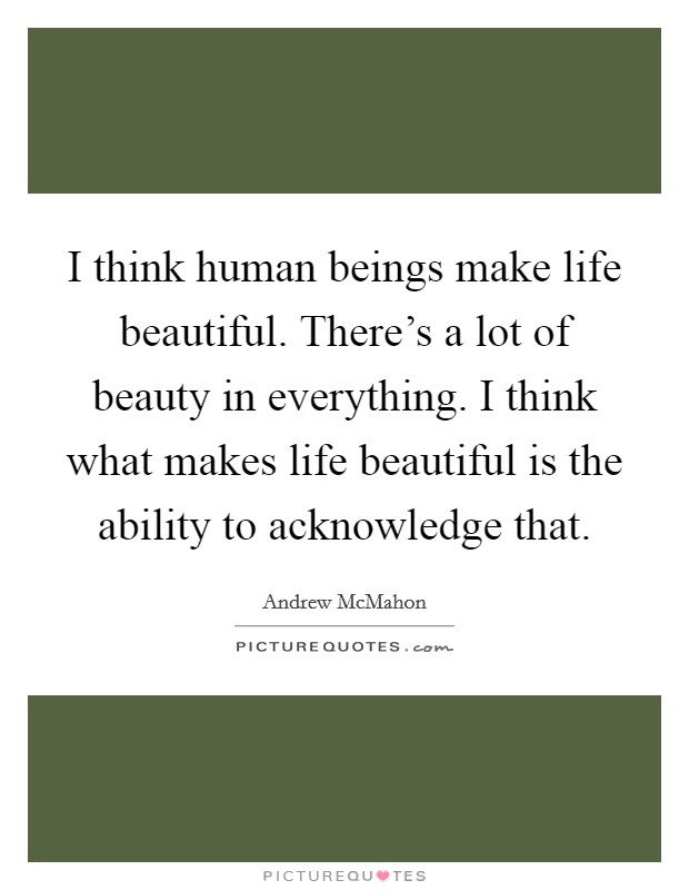 I think human beings make life beautiful. There's a lot of beauty in everything. I think what makes life beautiful is the ability to acknowledge that. Picture Quote #1