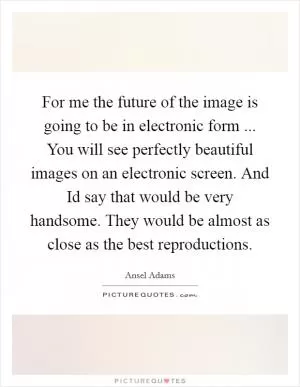 For me the future of the image is going to be in electronic form ... You will see perfectly beautiful images on an electronic screen. And Id say that would be very handsome. They would be almost as close as the best reproductions Picture Quote #1