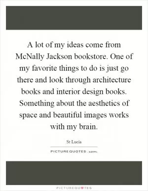 A lot of my ideas come from McNally Jackson bookstore. One of my favorite things to do is just go there and look through architecture books and interior design books. Something about the aesthetics of space and beautiful images works with my brain Picture Quote #1