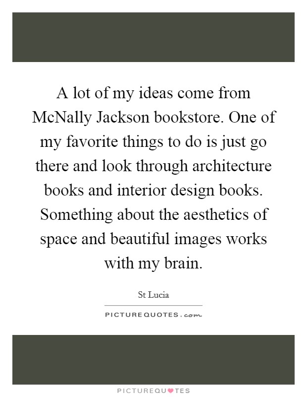 A lot of my ideas come from McNally Jackson bookstore. One of my favorite things to do is just go there and look through architecture books and interior design books. Something about the aesthetics of space and beautiful images works with my brain. Picture Quote #1