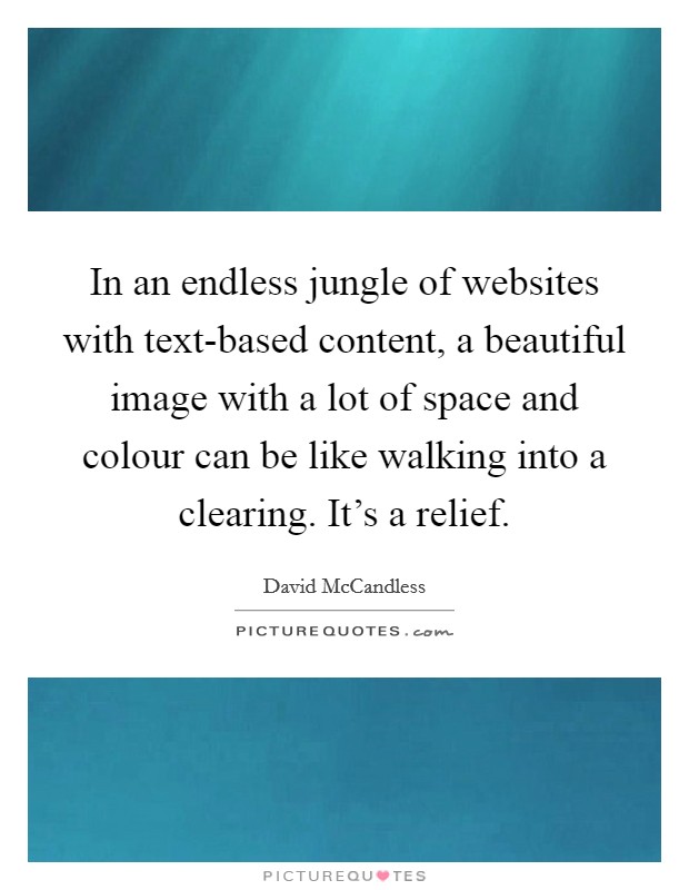 In an endless jungle of websites with text-based content, a beautiful image with a lot of space and colour can be like walking into a clearing. It's a relief. Picture Quote #1