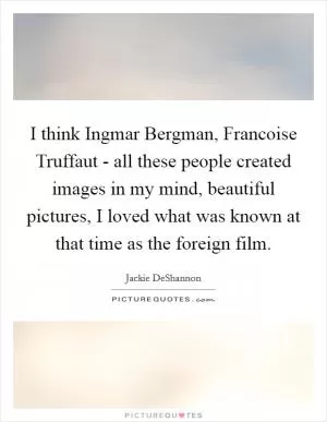 I think Ingmar Bergman, Francoise Truffaut - all these people created images in my mind, beautiful pictures, I loved what was known at that time as the foreign film Picture Quote #1