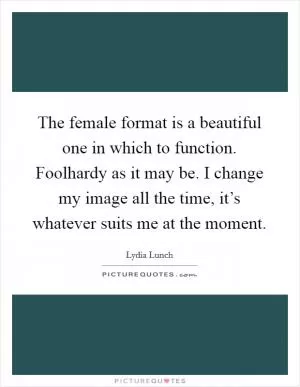 The female format is a beautiful one in which to function. Foolhardy as it may be. I change my image all the time, it’s whatever suits me at the moment Picture Quote #1