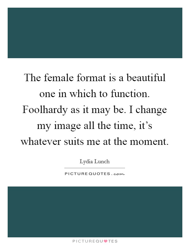 The female format is a beautiful one in which to function. Foolhardy as it may be. I change my image all the time, it's whatever suits me at the moment. Picture Quote #1