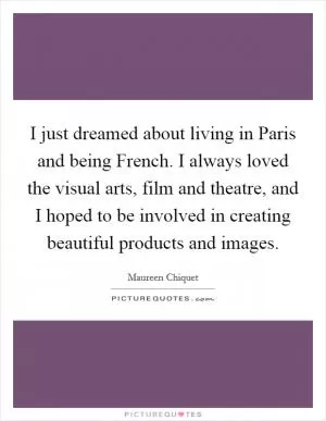 I just dreamed about living in Paris and being French. I always loved the visual arts, film and theatre, and I hoped to be involved in creating beautiful products and images Picture Quote #1