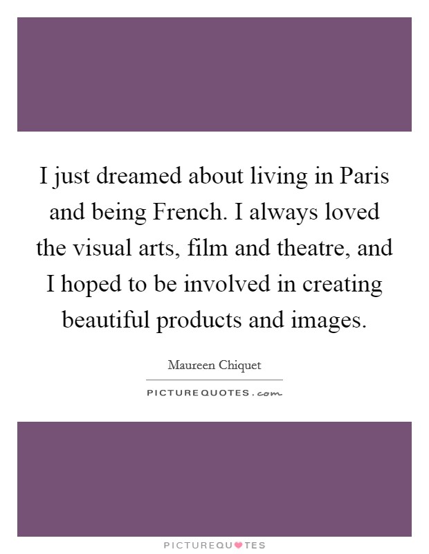 I just dreamed about living in Paris and being French. I always loved the visual arts, film and theatre, and I hoped to be involved in creating beautiful products and images. Picture Quote #1