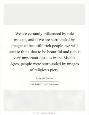 We are certainly influenced by role models, and if we are surrounded by images of beautiful rich people, we will start to think that to be beautiful and rich is very important - just as in the Middle Ages, people were surrounded by images of religious piety Picture Quote #1