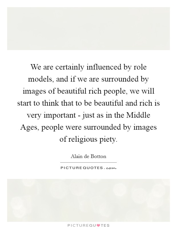 We are certainly influenced by role models, and if we are surrounded by images of beautiful rich people, we will start to think that to be beautiful and rich is very important - just as in the Middle Ages, people were surrounded by images of religious piety. Picture Quote #1