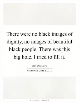 There were no black images of dignity, no images of beautiful black people. There was this big hole. I tried to fill it Picture Quote #1