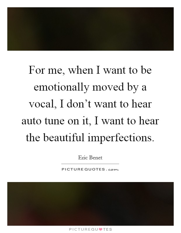 For me, when I want to be emotionally moved by a vocal, I don't want to hear auto tune on it, I want to hear the beautiful imperfections. Picture Quote #1