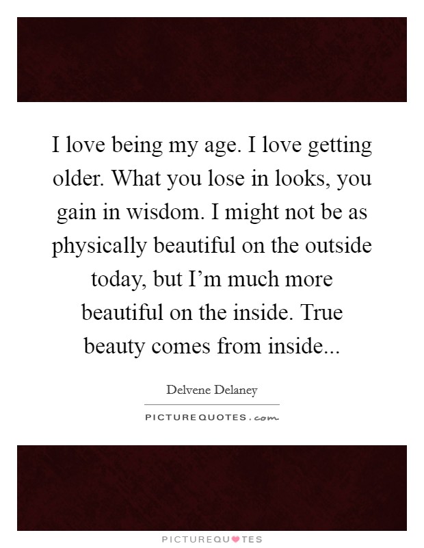 I love being my age. I love getting older. What you lose in looks, you gain in wisdom. I might not be as physically beautiful on the outside today, but I'm much more beautiful on the inside. True beauty comes from inside... Picture Quote #1