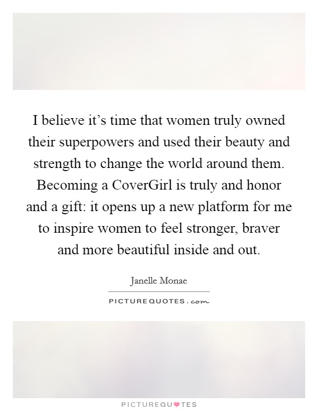 I believe it's time that women truly owned their superpowers and used their beauty and strength to change the world around them. Becoming a CoverGirl is truly and honor and a gift: it opens up a new platform for me to inspire women to feel stronger, braver and more beautiful inside and out. Picture Quote #1