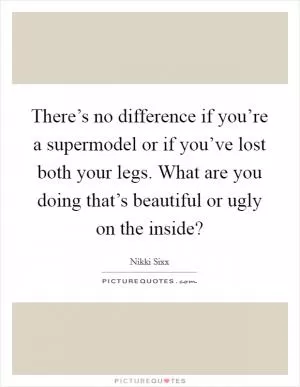 There’s no difference if you’re a supermodel or if you’ve lost both your legs. What are you doing that’s beautiful or ugly on the inside? Picture Quote #1