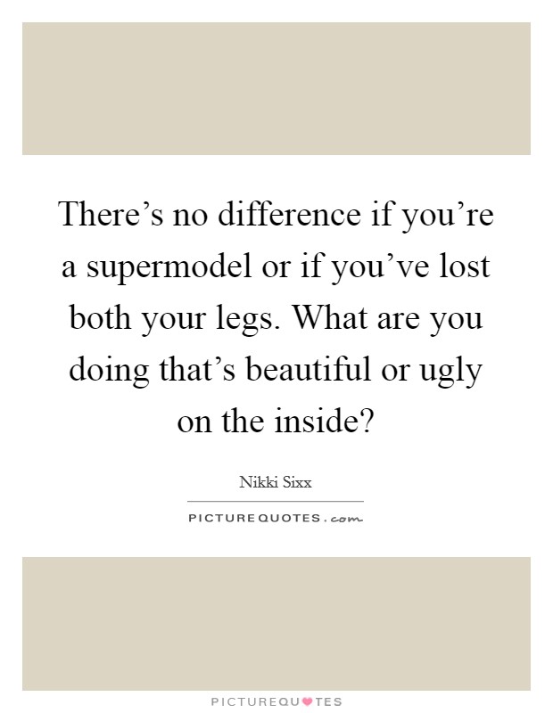 There's no difference if you're a supermodel or if you've lost both your legs. What are you doing that's beautiful or ugly on the inside? Picture Quote #1