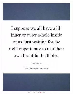 I suppose we all have a lil’ inner or outer a-hole inside of us, just waiting for the right opportunity to rear their own beautiful buttholes Picture Quote #1