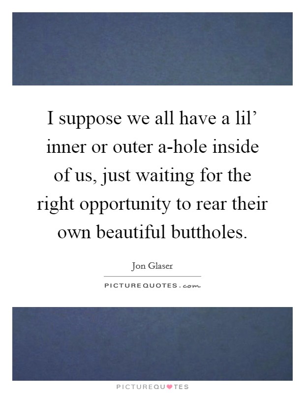 I suppose we all have a lil' inner or outer a-hole inside of us, just waiting for the right opportunity to rear their own beautiful buttholes. Picture Quote #1