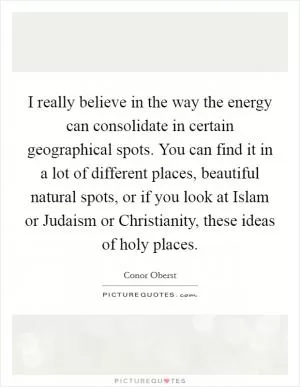I really believe in the way the energy can consolidate in certain geographical spots. You can find it in a lot of different places, beautiful natural spots, or if you look at Islam or Judaism or Christianity, these ideas of holy places Picture Quote #1