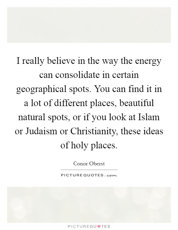 I really believe in the way the energy can consolidate in certain geographical spots. You can find it in a lot of different places, beautiful natural spots, or if you look at Islam or Judaism or Christianity, these ideas of holy places. Picture Quote #1
