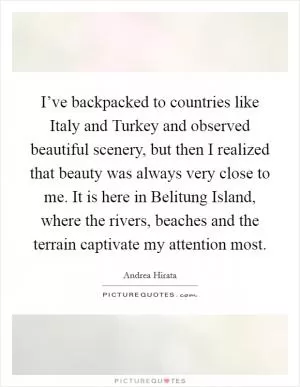 I’ve backpacked to countries like Italy and Turkey and observed beautiful scenery, but then I realized that beauty was always very close to me. It is here in Belitung Island, where the rivers, beaches and the terrain captivate my attention most Picture Quote #1