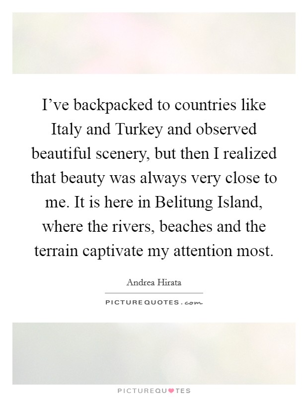 I've backpacked to countries like Italy and Turkey and observed beautiful scenery, but then I realized that beauty was always very close to me. It is here in Belitung Island, where the rivers, beaches and the terrain captivate my attention most. Picture Quote #1