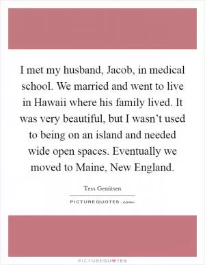 I met my husband, Jacob, in medical school. We married and went to live in Hawaii where his family lived. It was very beautiful, but I wasn’t used to being on an island and needed wide open spaces. Eventually we moved to Maine, New England Picture Quote #1