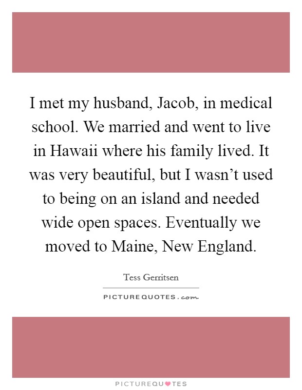 I met my husband, Jacob, in medical school. We married and went to live in Hawaii where his family lived. It was very beautiful, but I wasn't used to being on an island and needed wide open spaces. Eventually we moved to Maine, New England. Picture Quote #1