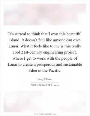 It’s surreal to think that I own this beautiful island. It doesn’t feel like anyone can own Lanai. What it feels like to me is this really cool 21st-century engineering project, where I get to work with the people of Lanai to create a prosperous and sustainable Eden in the Pacific Picture Quote #1