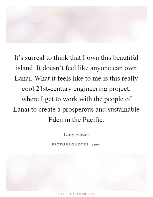 It's surreal to think that I own this beautiful island. It doesn't feel like anyone can own Lanai. What it feels like to me is this really cool 21st-century engineering project, where I get to work with the people of Lanai to create a prosperous and sustainable Eden in the Pacific. Picture Quote #1