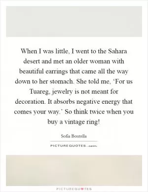 When I was little, I went to the Sahara desert and met an older woman with beautiful earrings that came all the way down to her stomach. She told me, ‘For us Tuareg, jewelry is not meant for decoration. It absorbs negative energy that comes your way.’ So think twice when you buy a vintage ring! Picture Quote #1