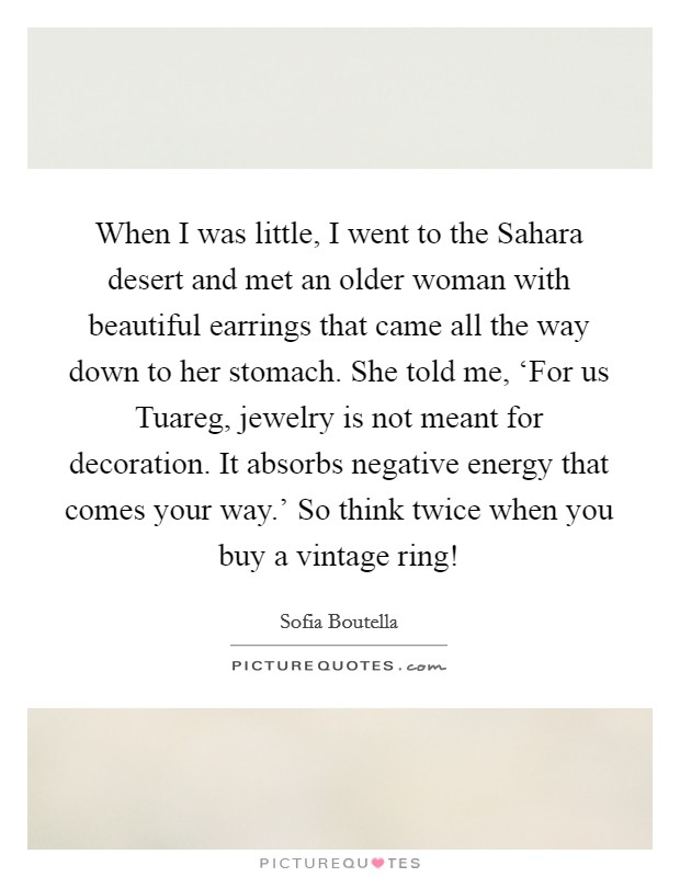 When I was little, I went to the Sahara desert and met an older woman with beautiful earrings that came all the way down to her stomach. She told me, ‘For us Tuareg, jewelry is not meant for decoration. It absorbs negative energy that comes your way.' So think twice when you buy a vintage ring! Picture Quote #1