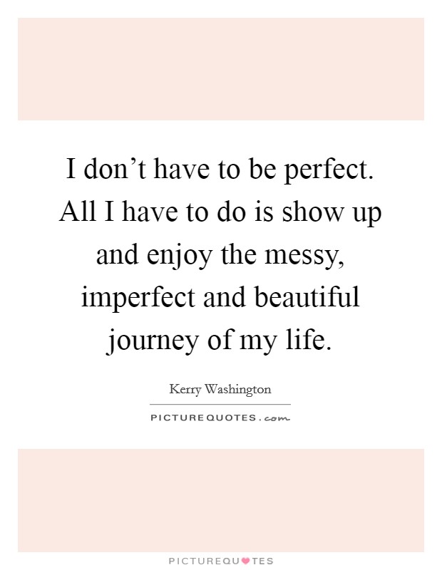 I don't have to be perfect. All I have to do is show up and enjoy the messy, imperfect and beautiful journey of my life. Picture Quote #1
