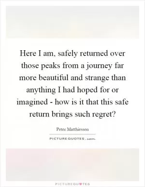 Here I am, safely returned over those peaks from a journey far more beautiful and strange than anything I had hoped for or imagined - how is it that this safe return brings such regret? Picture Quote #1
