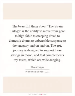 The beautiful thing about ‘The Strain Trilogy’ is the ability to move from gore to high fable to creeping dread to domestic drama to unbearable suspense to the uncanny and on and on. The epic journey is designed to support these swings in mood, and that complements my tastes, which are wide-ranging Picture Quote #1