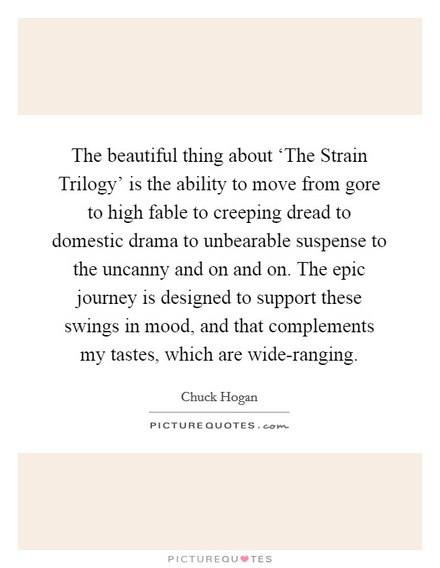 The beautiful thing about ‘The Strain Trilogy' is the ability to move from gore to high fable to creeping dread to domestic drama to unbearable suspense to the uncanny and on and on. The epic journey is designed to support these swings in mood, and that complements my tastes, which are wide-ranging. Picture Quote #1
