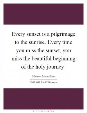 Every sunset is a pilgrimage to the sunrise. Every time you miss the sunset, you miss the beautiful beginning of the holy journey! Picture Quote #1