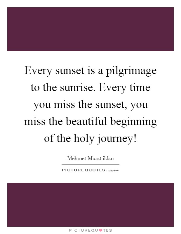 Every sunset is a pilgrimage to the sunrise. Every time you miss the sunset, you miss the beautiful beginning of the holy journey! Picture Quote #1