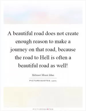 A beautiful road does not create enough reason to make a journey on that road, because the road to Hell is often a beautiful road as well! Picture Quote #1