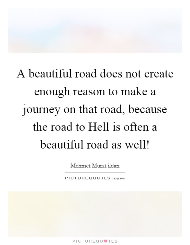 A beautiful road does not create enough reason to make a journey on that road, because the road to Hell is often a beautiful road as well! Picture Quote #1
