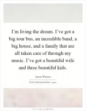 I’m living the dream. I’ve got a big tour bus, an incredible band, a big house, and a family that are all taken care of through my music. I’ve got a beautiful wife and three beautiful kids Picture Quote #1