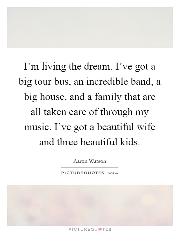 I'm living the dream. I've got a big tour bus, an incredible band, a big house, and a family that are all taken care of through my music. I've got a beautiful wife and three beautiful kids. Picture Quote #1