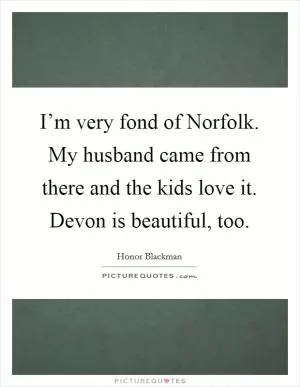 I’m very fond of Norfolk. My husband came from there and the kids love it. Devon is beautiful, too Picture Quote #1