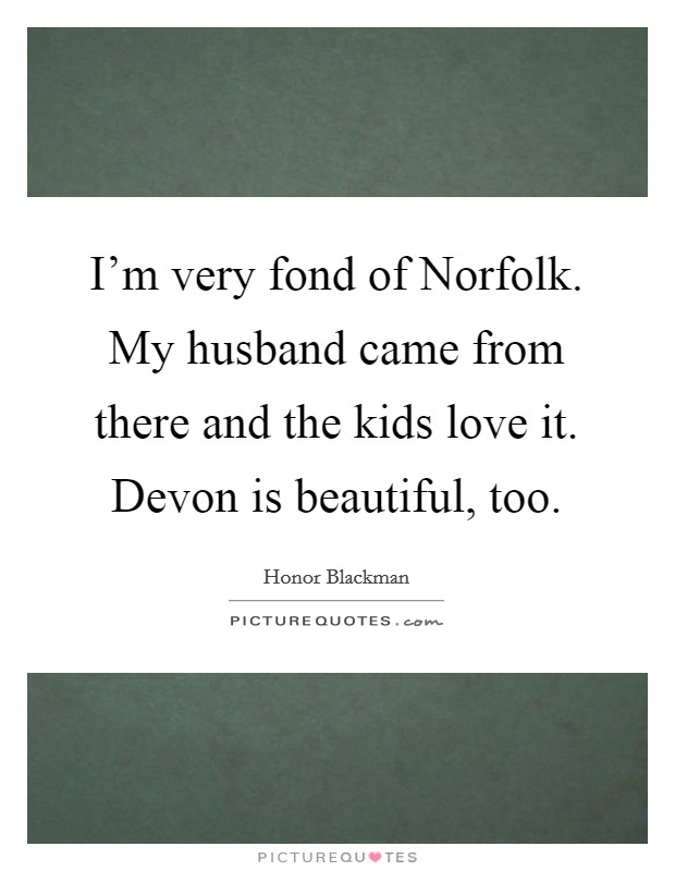 I'm very fond of Norfolk. My husband came from there and the kids love it. Devon is beautiful, too. Picture Quote #1
